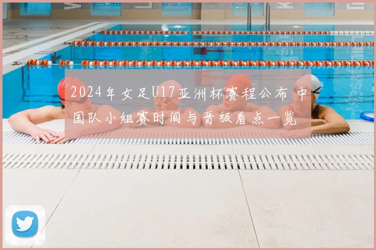 2024年女足U17亚洲杯赛程公布 中国队小组赛时间与晋级看点一览