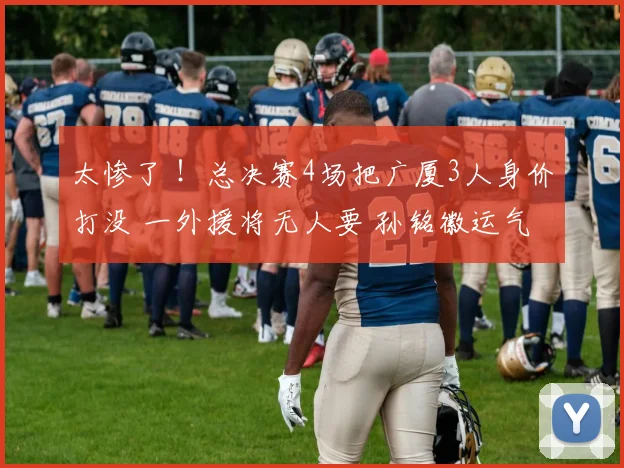 太惨了 ！总决赛4场把广厦3人身价打没 一外援将无人要 孙铭徽运气好