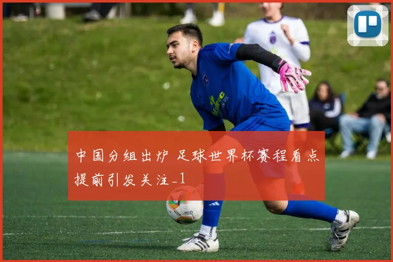 中国分组出炉 足球世界杯赛程看点提前引发关注_1