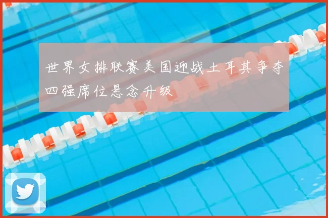 世界女排联赛美国迎战土耳其争夺四强席位悬念升级