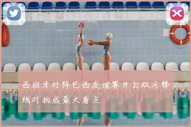 西班牙对阵巴西友谊赛开打双方锋线对抗成最大看点