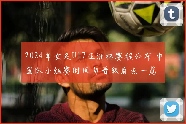 2024年女足U17亚洲杯赛程公布 中国队小组赛时间与晋级看点一览