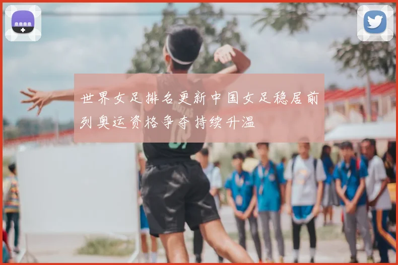 世界女足排名更新中国女足稳居前列奥运资格争夺持续升温