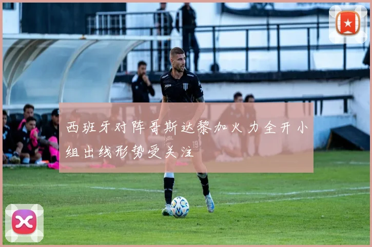 西班牙对阵哥斯达黎加火力全开小组出线形势受关注