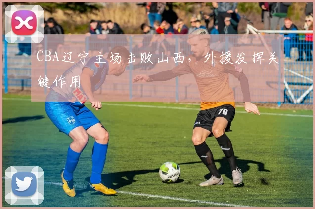 CBA辽宁主场击败山西，外援发挥关键作用