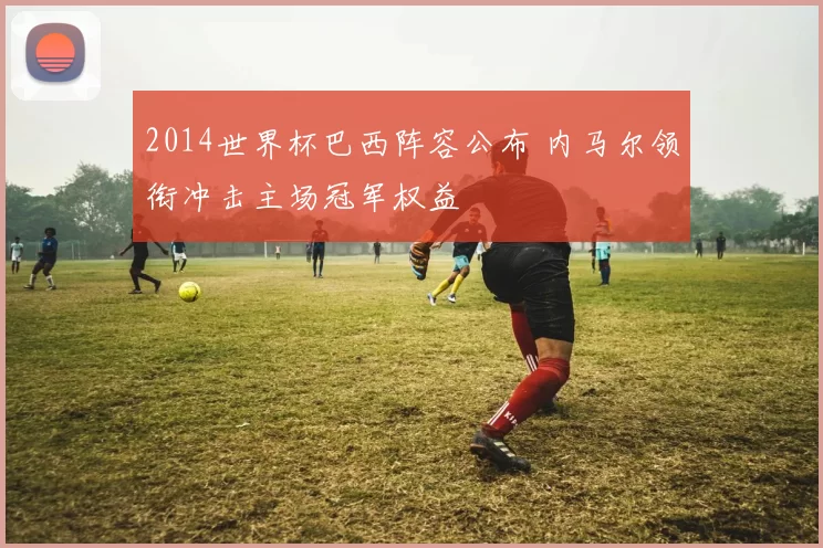 2014世界杯巴西阵容公布 内马尔领衔冲击主场冠军权益