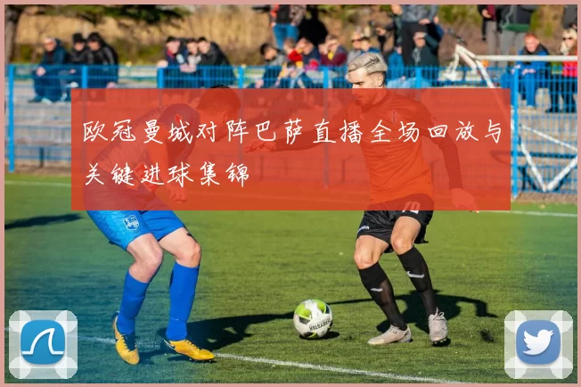 欧冠曼城对阵巴萨直播全场回放与关键进球集锦